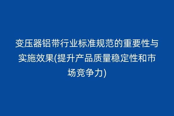 变压器铝带行业标准规范的重要性与实施效果(提升产品质量稳定性和市场竞争力)